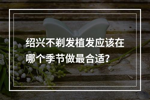 绍兴不剃发植发应该在哪个季节做最合适？