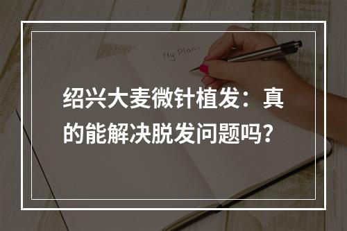 绍兴大麦微针植发：真的能解决脱发问题吗？