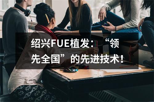 绍兴FUE植发：“领先全国”的先进技术！