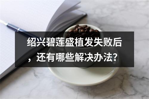 绍兴碧莲盛植发失败后，还有哪些解决办法？