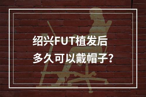 绍兴FUT植发后多久可以戴帽子？