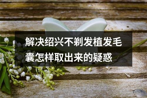 解决绍兴不剃发植发毛囊怎样取出来的疑惑