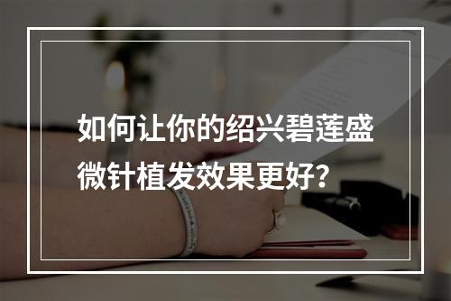 如何让你的绍兴碧莲盛微针植发效果更好？