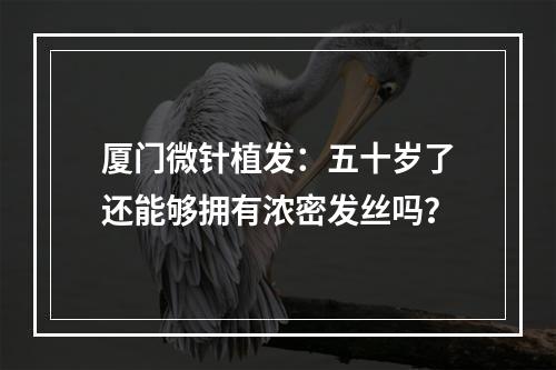 厦门微针植发：五十岁了还能够拥有浓密发丝吗？