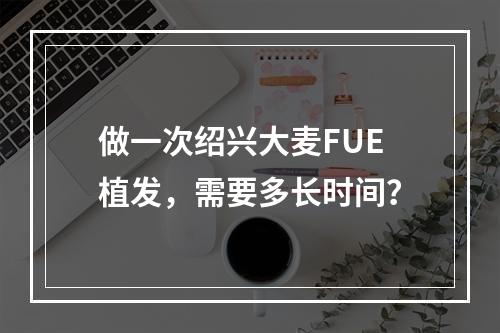 做一次绍兴大麦FUE植发，需要多长时间？