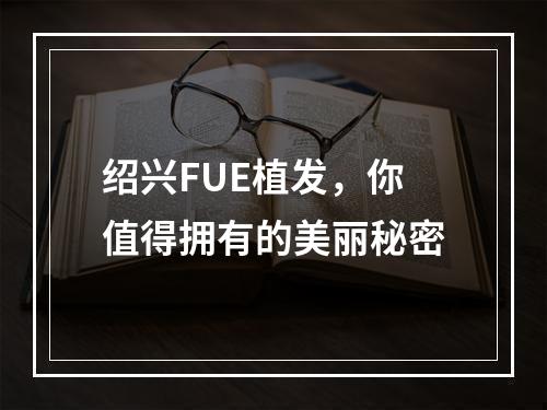 绍兴FUE植发，你值得拥有的美丽秘密