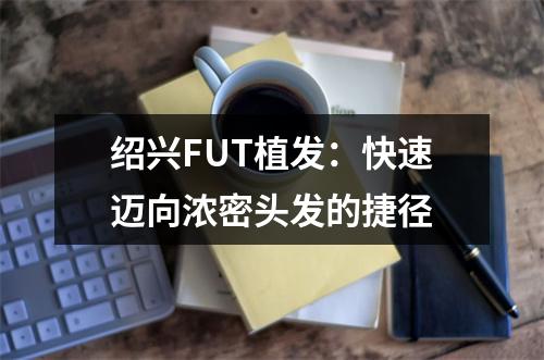 绍兴FUT植发：快速迈向浓密头发的捷径