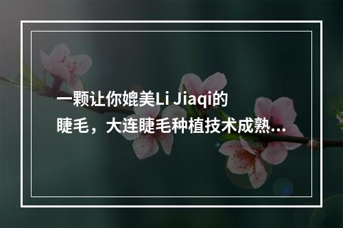 一颗让你媲美Li Jiaqi的睫毛，大连睫毛种植技术成熟吗？