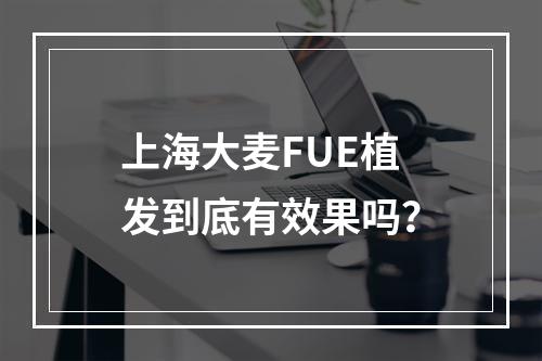 上海大麦FUE植发到底有效果吗？