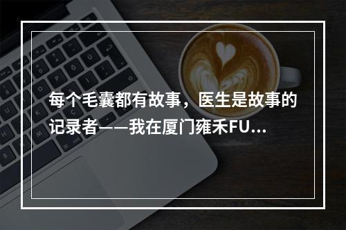 每个毛囊都有故事，医生是故事的记录者——我在厦门雍禾FUE植发毛囊的经历