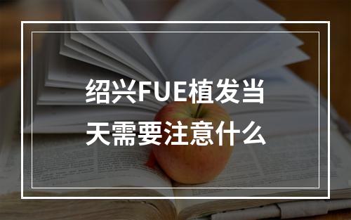 绍兴FUE植发当天需要注意什么