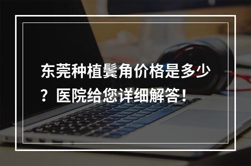 东莞种植鬓角价格是多少？医院给您详细解答！