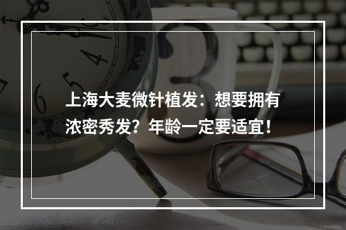 上海大麦微针植发：想要拥有浓密秀发？年龄一定要适宜！