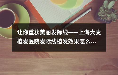 让你重获美丽发际线——上海大麦植发医院发际线植发效果怎么样？