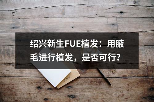 绍兴新生FUE植发：用腋毛进行植发，是否可行？