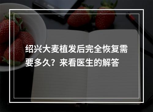 绍兴大麦植发后完全恢复需要多久？来看医生的解答