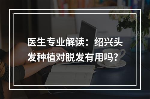 医生专业解读：绍兴头发种植对脱发有用吗？