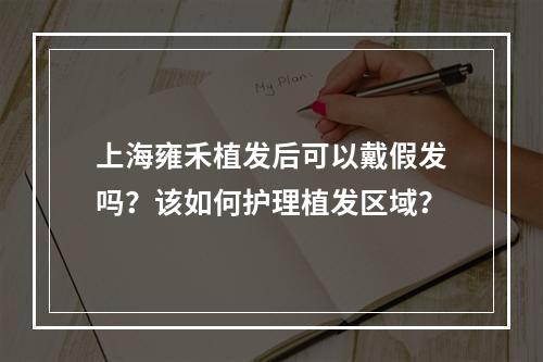 上海雍禾植发后可以戴假发吗？该如何护理植发区域？