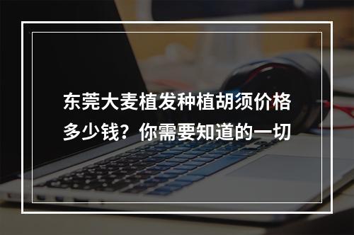 东莞大麦植发种植胡须价格多少钱？你需要知道的一切