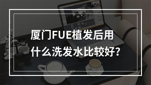 厦门FUE植发后用什么洗发水比较好？