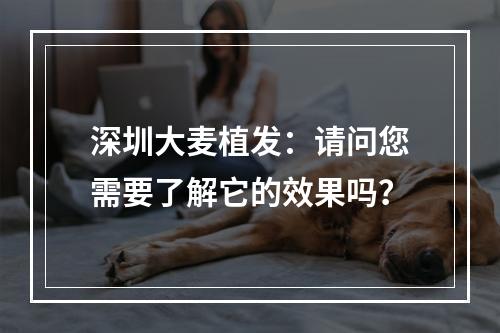 深圳大麦植发：请问您需要了解它的效果吗？