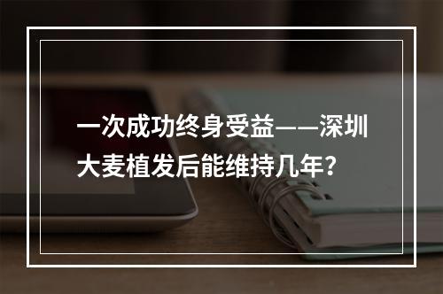 一次成功终身受益——深圳大麦植发后能维持几年？