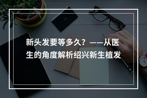 新头发要等多久？——从医生的角度解析绍兴新生植发