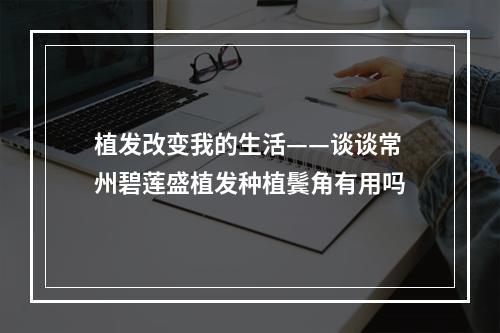 植发改变我的生活——谈谈常州碧莲盛植发种植鬓角有用吗