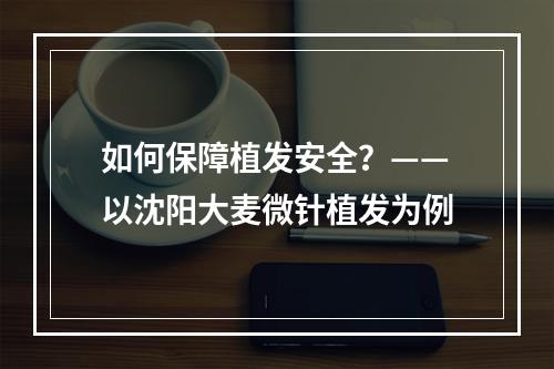 如何保障植发安全？——以沈阳大麦微针植发为例