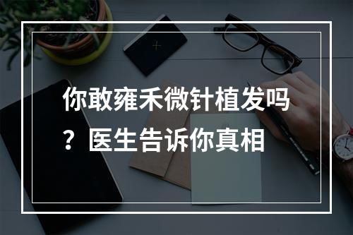 你敢雍禾微针植发吗？医生告诉你真相