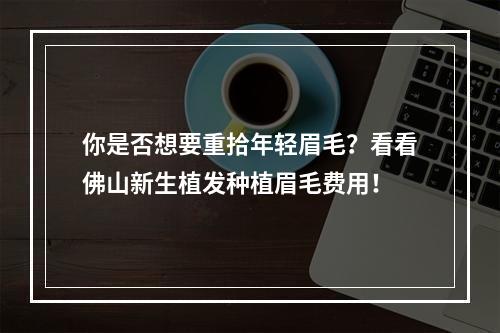 你是否想要重拾年轻眉毛？看看佛山新生植发种植眉毛费用！