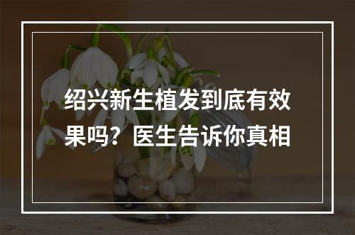 绍兴新生植发到底有效果吗？医生告诉你真相