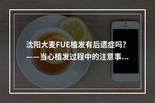 沈阳大麦FUE植发有后遗症吗？——当心植发过程中的注意事项