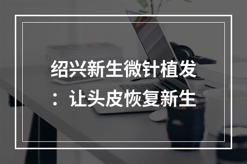 绍兴新生微针植发：让头皮恢复新生