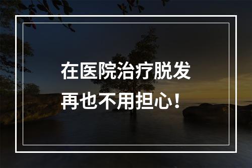 在医院治疗脱发再也不用担心！