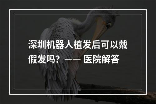 深圳机器人植发后可以戴假发吗？—— 医院解答