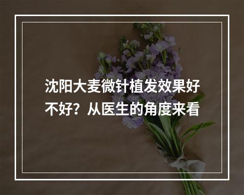 沈阳大麦微针植发效果好不好？从医生的角度来看