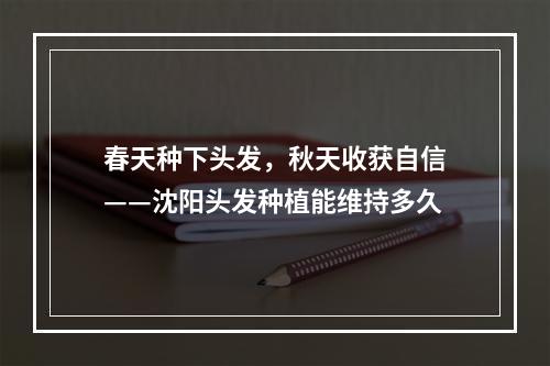 春天种下头发，秋天收获自信——沈阳头发种植能维持多久