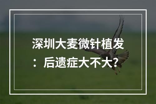 深圳大麦微针植发：后遗症大不大？