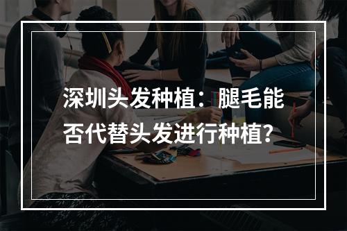 深圳头发种植：腿毛能否代替头发进行种植？