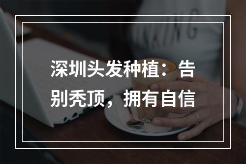 深圳头发种植：告别秃顶，拥有自信