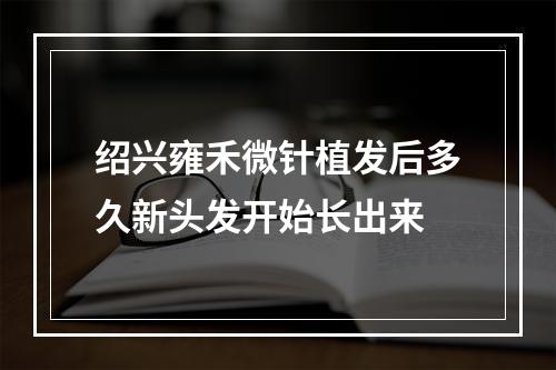 绍兴雍禾微针植发后多久新头发开始长出来