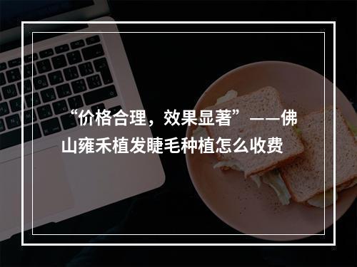 “价格合理，效果显著”——佛山雍禾植发睫毛种植怎么收费