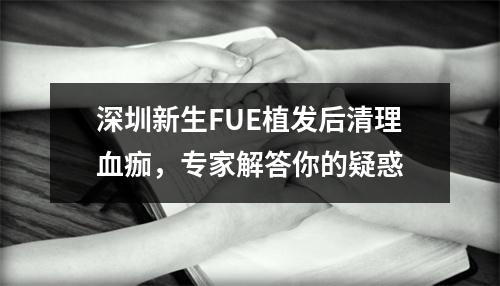 深圳新生FUE植发后清理血痂，专家解答你的疑惑