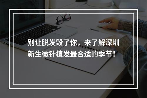 别让脱发毁了你，来了解深圳新生微针植发最合适的季节！