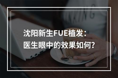 沈阳新生FUE植发：医生眼中的效果如何？