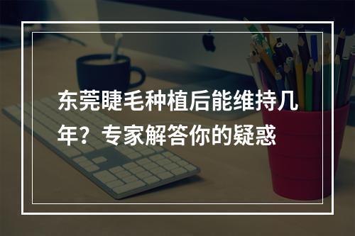 东莞睫毛种植后能维持几年？专家解答你的疑惑