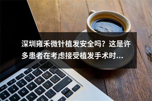 深圳雍禾微针植发安全吗？这是许多患者在考虑接受植发手术时会问的问题。我们来深入探讨一下这个话题。