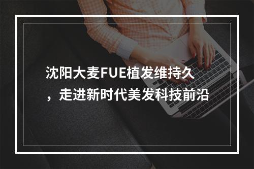 沈阳大麦FUE植发维持久，走进新时代美发科技前沿