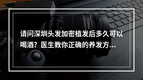 请问深圳头发加密植发后多久可以喝酒？医生教你正确的养发方式！